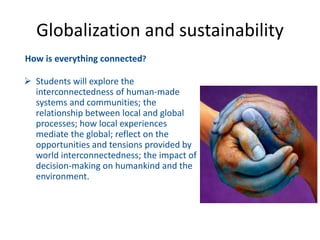 How is everything connected?
 Students will explore the
interconnectedness of human-made
systems and communities; the
relationship between local and global
processes; how local experiences
mediate the global; reflect on the
opportunities and tensions provided by
world interconnectedness; the impact of
decision-making on humankind and the
environment.
Globalization and sustainability
 