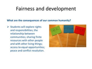 What are the consequences of our common humanity?
 Students will explore rights
and responsibilities; the
relationship between
communities; sharing finite
resources with other people
and with other living things;
access to equal opportunities;
peace and conflict resolution.
Fairness and development
 