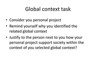 Global context task
• Consider you personal project
• Remind yourself why you identified the
related global context
• Justify to the person next to you how your
personal project support society within the
context of you selected global context?
 