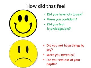 How did that feel
• Did you have lots to say?
• Were you confident?
• Did you feel
knowledgeable?
• Did you not have things to
say?
• Were you nervous?
• Did you feel out of your
depth?
 