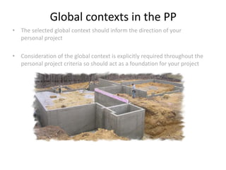 • The selected global context should inform the direction of your
personal project
• Consideration of the global context is explicitly required throughout the
personal project criteria so should act as a foundation for your project
Global contexts in the PP
 