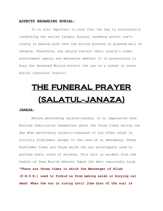 ASPECTS REGARDING BURIAL:

      It is also important to note that the key to successfully

conducting the entire Islamic funeral ceremony within one’s

county is making sure that the entire process is planned well in

advance. Therefore, one should contact their county’s codes

enforcement agency and determine whether it is permissible to

bury the deceased Muslim without the use of a casket or outer

burial container (vault).



      THE FUNERAL PRAYER
          (SALATUL-JANAZA)
JANAZA:

      Before performing salatul-janaza, it is imperative that

Muslims familiarize themselves about the three times during the

day when performing salaatul-janaazah or any other salah is

strictly forbidden; except in the case of an emergency. These

forbidden times are those which the sun worshippers used to

perform their rites of worship. This fact is evident from the

hadith of Imam Muslim wherein Uqbah ibn Amir reportedly said,

"There are three times in which the Messenger of Allah

(P.B.U.H.) used to forbid us from making salah or burying our

dead: When the sun is rising until [the disc of the sun] is
 