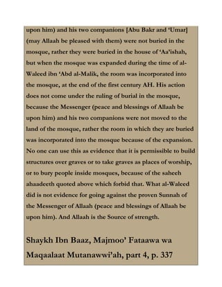 upon him) and his two companions [Abu Bakr and ‘Umar]
(may Allaah be pleased with them) were not buried in the
mosque, rather they were buried in the house of ‘Aa’ishah,
but when the mosque was expanded during the time of al-
Waleed ibn ‘Abd al-Malik, the room was incorporated into
the mosque, at the end of the first century AH. His action
does not come under the ruling of burial in the mosque,
because the Messenger (peace and blessings of Allaah be
upon him) and his two companions were not moved to the
land of the mosque, rather the room in which they are buried
was incorporated into the mosque because of the expansion.
No one can use this as evidence that it is permissible to build
structures over graves or to take graves as places of worship,
or to bury people inside mosques, because of the saheeh
ahaadeeth quoted above which forbid that. What al-Waleed
did is not evidence for going against the proven Sunnah of
the Messenger of Allaah (peace and blessings of Allaah be
upon him). And Allaah is the Source of strength.


Shaykh Ibn Baaz, Majmoo’ Fataawa wa
Maqaalaat Mutanawwi’ah, part 4, p. 337
 