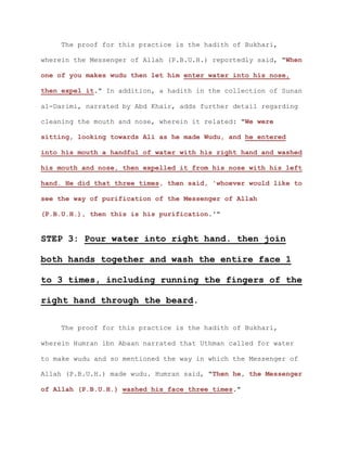 The proof for this practice is the hadith of Bukhari,

wherein the Messenger of Allah (P.B.U.H.) reportedly said, "When

one of you makes wudu then let him enter water into his nose,

then expel it." In addition, a hadith in the collection of Sunan

al-Darimi, narrated by Abd Khair, adds further detail regarding

cleaning the mouth and nose, wherein it related: "We were

sitting, looking towards Ali as he made Wudu, and he entered

into his mouth a handful of water with his right hand and washed

his mouth and nose, then expelled it from his nose with his left

hand. He did that three times, then said, 'whoever would like to

see the way of purification of the Messenger of Allah

(P.B.U.H.), then this is his purification.'"


STEP 3: Pour water into right hand. then join

both hands together and wash the entire face 1

to 3 times, including running the fingers of the

right hand through the beard.

    The proof for this practice is the hadith of Bukhari,

wherein Humran ibn Abaan narrated that Uthman called for water

to make wudu and so mentioned the way in which the Messenger of

Allah (P.B.U.H.) made wudu. Humran said, "Then he, the Messenger

of Allah (P.B.U.H.) washed his face three times."
 