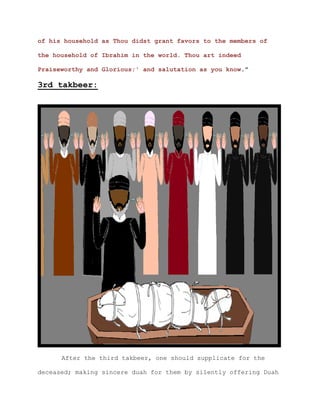of his household as Thou didst grant favors to the members of

the household of Ibrahim in the world. Thou art indeed

Praiseworthy and Glorious;' and salutation as you know."

3rd takbeer:




      After the third takbeer, one should supplicate for the

deceased; making sincere duah for them by silently offering Duah
 