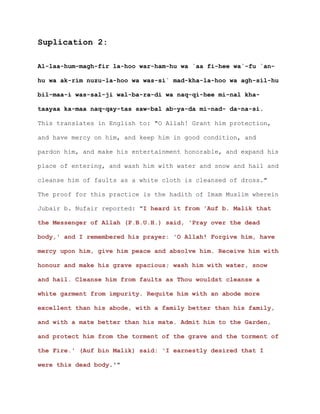 Suplication 2:

Al-laa-hum-magh-fir la-hoo war-ham-hu wa `aa fi-hee wa`-fu `an-

hu wa ak-rim nuzu-la-hoo wa was-si` mad-kha-la-hoo wa agh-sil-hu

bil-maa-i was-sal-ji wal-ba-ra-di wa naq-qi-hee mi-nal kha-

taayaa ka-maa naq-qay-tas saw-bal ab-ya-da mi-nad- da-na-si.

This translates in English to: "O Allah! Grant him protection,

and have mercy on him, and keep him in good condition, and

pardon him, and make his entertainment honorable, and expand his

place of entering, and wash him with water and snow and hail and

cleanse him of faults as a white cloth is cleansed of dross."

The proof for this practice is the hadith of Imam Muslim wherein

Jubair b. Nufair reported: "I heard it from 'Auf b. Malik that

the Messenger of Allah (P.B.U.H.) said, 'Pray over the dead

body,' and I remembered his prayer: 'O Allah! Forgive him, have

mercy upon him, give him peace and absolve him. Receive him with

honour and make his grave spacious; wash him with water, snow

and hail. Cleanse him from faults as Thou wouldst cleanse a

white garment from impurity. Requite him with an abode more

excellent than his abode, with a family better than his family,

and with a mate better than his mate. Admit him to the Garden,

and protect him from the torment of the grave and the torment of

the Fire.' (Auf bin Malik) said: 'I earnestly desired that I

were this dead body.'"
 