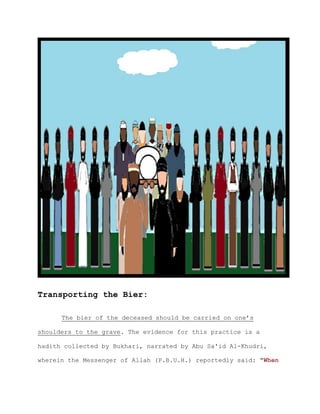 Transporting the Bier:

      The bier of the deceased should be carried on one’s

shoulders to the grave. The evidence for this practice is a

hadith collected by Bukhari, narrated by Abu Sa'id Al-Khudri,

wherein the Messenger of Allah (P.B.U.H.) reportedly said: "When
 
