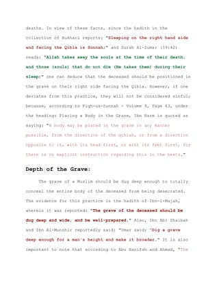 deaths. In view of these facts, since the hadith in the

collection of Bukhari reports: "Sleeping on the right hand side

and facing the Qibla is Sunnah;" and Surah Al-Zumar (39:42)

reads: "Allah takes away the souls at the time of their death,

and those (souls) that do not die (He takes them) during their

sleep;" one can deduce that the deceased should be positioned in

the grave on their right side facing the Qibla. However, if one

deviates from this practice, they will not be considered sinful;

because, according to Fiqh-us-Sunnah - Volume 4, Page 63, under

the heading: Placing a Body in the Grave, Ibn Hazm is quoted as

saying: "A body may be placed in the grave in any manner

possible, from the direction of the qihlah, or from a direction

opposite to it, with its head first, or with its feet first, for

there is no explicit instruction regarding this in the texts."


Depth of the Grave:

    The grave of a Muslim should be dug deep enough to totally

conceal the entire body of the deceased from being desecrated.

The evidence for this practice is the hadith of Ibn-i-Majah,

wherein it was reported: "The grave of the deceased should be

dug deep and wide, and be well-prepared." Also, Ibn Abi Shaibah

and Ibn Al-Munzhir reportedly said: "Umar said: 'Dig a grave

deep enough for a man's height and make it broader." It is also

important to note that according to Abu Hanifah and Ahmad, “The
 