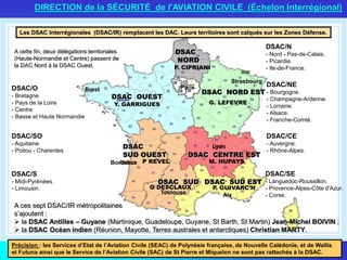 DSAC NORD EST
DSAC OUEST
Y. GARRIGUES
DSAC CENTRE EST
DSAC SUD ESTDSAC SUD
Toulouse
DSAC
SUD OUEST
DSAC
NORD
Paris
Strasbourg
Brest
P REVEL
G DESCLAUX
M. HUPAYS
G. LEFEVRE
P. CIPRIANI
P. GUIVARC’H
Les DSAC Interrégionales (DSAC/IR) remplacent les DAC. Leurs territoires sont calqués sur les Zones Défense.
DIRECTION de la SÉCURITÉ de l'AVIATION CIVILE (Échelon Interrégional)
Aix
Bordeaux
Lyon
A cette fin, deux délégations territoriales
(Haute-Normandie et Centre) passent de
la DAC Nord à la DSAC Ouest.
A ces sept DSAC/IR métropolitaines
s’ajoutent :
 la DSAC Antilles – Guyane (Martinique, Guadeloupe, Guyane, St Barth, St Martin) Jean-Michel BOIVIN ;
 la DSAC Océan indien (Réunion, Mayotte, Terres australes et antarctiques) Christian MARTY.
Précision : les Services d’Etat de l’Aviation Civile (SEAC) de Polynésie française, de Nouvelle Calédonie, et de Wallis
et Futuna ainsi que le Service de l’Aviation Civile (SAC) de St Pierre et Miquelon ne sont pas rattachés à la DSAC.
DSAC/O
- Bretagne
- Pays de la Loire
- Centre
- Basse et Haute Normandie
DSAC/SO
- Aquitaine
- Poitou - Charentes
DSAC/SE
- Languedoc-Roussillon.
- Provence-Alpes-Côte d'Azur.
- Corse.
DSAC/S
- Midi-Pyrénées.
- Limousin.
DSAC/N
- Nord - Pas-de-Calais.
- Picardie.
- Ile-de-France.
DSAC/NE
- Bourgogne.
- Champagne-Ardenne.
- Lorraine.
- Alsace.
- Franche-Comté.
DSAC/CE
- Auvergne.
- Rhône-Alpes.
 