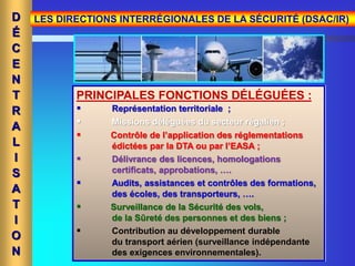 PRINCIPALES FONCTIONS DÉLÉGUÉES :
 Représentation territoriale ;
 Missions déléguées du secteur régalien ;
 Contrôle de l’application des réglementations
édictées par la DTA ou par l’EASA ;
 Délivrance des licences, homologations
certificats, approbations, ….
 Audits, assistances et contrôles des formations,
des écoles, des transporteurs, ….
 Surveillance de la Sécurité des vols,
de la Sûreté des personnes et des biens ;
 Contribution au développement durable
du transport aérien (surveillance indépendante
des exigences environnementales).
D
É
C
E
N
T
R
A
L
I
S
A
T
I
O
N
LES DIRECTIONS INTERRÉGIONALES DE LA SÉCURITÉ (DSAC/IR)
 