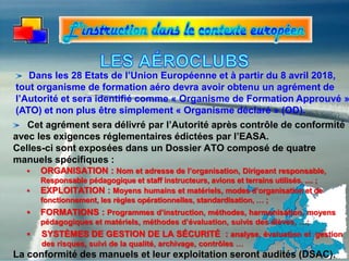 Cet agrément sera délivré par l’Autorité après contrôle de conformité
avec les exigences réglementaires édictées par l’EASA.
Celles-ci sont exposées dans un Dossier ATO composé de quatre
manuels spécifiques :
 ORGANISATION : Nom et adresse de l’organisation, Dirigeant responsable,
Responsable pédagogique et staff instructeurs, avions et terrains utilisés, .... ;
 EXPLOITATION : Moyens humains et matériels, modes d’organisation et de
fonctionnement, les règles opérationnelles, standardisation, … ;
 FORMATIONS : Programmes d’instruction, méthodes, harmonisation, moyens
pédagogiques et matériels, méthodes d’évaluation, suivis des élèves, …;
 SYSTÈMES DE GESTION DE LA SÉCURITÉ : analyse, évaluation et gestion
des risques, suivi de la qualité, archivage, contrôles …
La conformité des manuels et leur exploitation seront audités (DSAC).
Dans les 28 Etats de l’Union Européenne et à partir du 8 avril 2018,
tout organisme de formation aéro devra avoir obtenu un agrément de
l’Autorité et sera identifié comme « Organisme de Formation Approuvé »
(ATO) et non plus être simplement « Organisme déclaré » (OD).
 