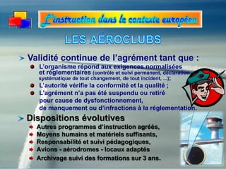 Dispositions évolutives
Autres programmes d’instruction agréés,
Moyens humains et matériels suffisants,
Responsabilité et suivi pédagogiques,
Avions - aérodromes - locaux adaptés
Archivage suivi des formations sur 3 ans.
Validité continue de l’agrément tant que :
L’organisme répond aux exigences normalisées
et réglementaires (contrôle et suivi permanent, déclaration
systématique de tout changement, de tout incident, ...);
L’autorité vérifie la conformité et la qualité ;
L’agrément n’a pas été suspendu ou retiré
pour cause de dysfonctionnement,
de manquement ou d’infractions à la réglementation.
 