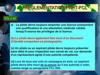 a) Le pilote devra toujours emporter une licence (comportant
une qualification) et une attestation médicale valides
lorsqu'il exerce les privilèges de la licence.
(b) Le pilote devra également être muni d’un document
d’identité comportant sa photographie.
(c) Un pilote ou un aspirant pilote devra toujours présenter
sans délai et pour inspection son carnet de vol, sur demande
d'un représentant agréé d’une autorité compétente.
(d) Lors de tous ses vols en campagne en solo, un aspirant
pilote devra être muni de la preuve qu’il est autorisé à voler,
comme exigé au paragraphe FCL.020.
FCL 0.45
RÉGLEMENTATION PART-FCL
 