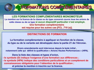 FORMATIONS COMPLÉMENTAIRES
LES FORMATIONS COMPLÉMENTAIRES MONOMOTEUR
La mention sur la licence de la classe ou du type concerné couvre tous les avions de
cette classe ou de ce type si aucun dispositif particulier n’est employé.
Une formation complémentaire
est requise pour les autres cas [FCL .710 (a)].
DISTINCTIONS DE FORMATION
La formation complémentaire à appliquer en fonction de la classe,
du type ou de la variante est développée dans la partie 21 de l’Aircrew.
Divers amendements sont intervenus depuis le texte initial ,
notamment celle qui définit la qualification « Avions Hautes Performances » (HPA).
Dans la liste des classes et types d’avion,
- le symbole (D) indique l’exigence d’une formation aux différences ;
- le symbole (HPA) indique des conditions particulières et un complément de
connaissances obligatoire pour l’obtention de la qualification ;
et précise la mention à inscrire sur la licence.
 
