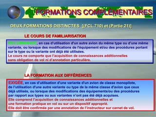 LA FORMATION AUX DIFFÉRENCES
DEUX FORMATIONS DISTINCTES [(FCL.710) et (Partie 21)]
LE COURS DE FAMILIARISATION
RECOMMANDÉ, en cas d’utilisation d'un autre avion du même type ou d’une même
variante, ou lorsque des modifications de l'équipement et/ou des procédures portant
sur le type ou la variante ont déjà été utilisées.
Le cours ne comporte que l’acquisition de connaissances additionnelles
sans obligation de vol ni d’annotation particulière.
EXIGÉE, en cas d’utilisation d'une variante d'un avion de classe monopilote,
de l’utilisation d'une autre variante ou type de la même classe d'avion que ceux
déjà utilisés, ou lorsque des modifications des équipements/ou des procédures
par rapport aux types ou aux variantes n’ont pas été déjà acquises.
Elle comprend l’acquisition de connaissances additionnelles et
une formation pratique en vol ou sur un dispositif approprié.
Elle doit être confirmée par une annotation de l’instructeur sur carnet de vol.
FORMATIONS COMPLÉMENTAIRES
 