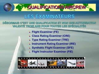 Flight Examiner (FE)
Class Rating Examiner (CRE)
Type Rating Examiner (TRE)
Instrument Rating Examiner (IRE)
Synthétic Flight Examiner (SFE)
Flight Instructor Examiner (FIE)
QUALIFICATIONS AIRCREW
 