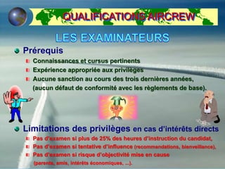 QUALIFICATIONS AIRCREW
Prérequis
Connaissances et cursus pertinents
Expérience appropriée aux privilèges
Aucune sanction au cours des trois dernières années,
(aucun défaut de conformité avec les règlements de base).
Limitations des privilèges en cas d’intérêts directs
Pas d’examen si plus de 25% des heures d’instruction du candidat,
Pas d’examen si tentative d’influence (recommandations, bienveillance),
Pas d’examen si risque d’objectivité mise en cause
(parents, amis, intérêts économiques, ...).
 