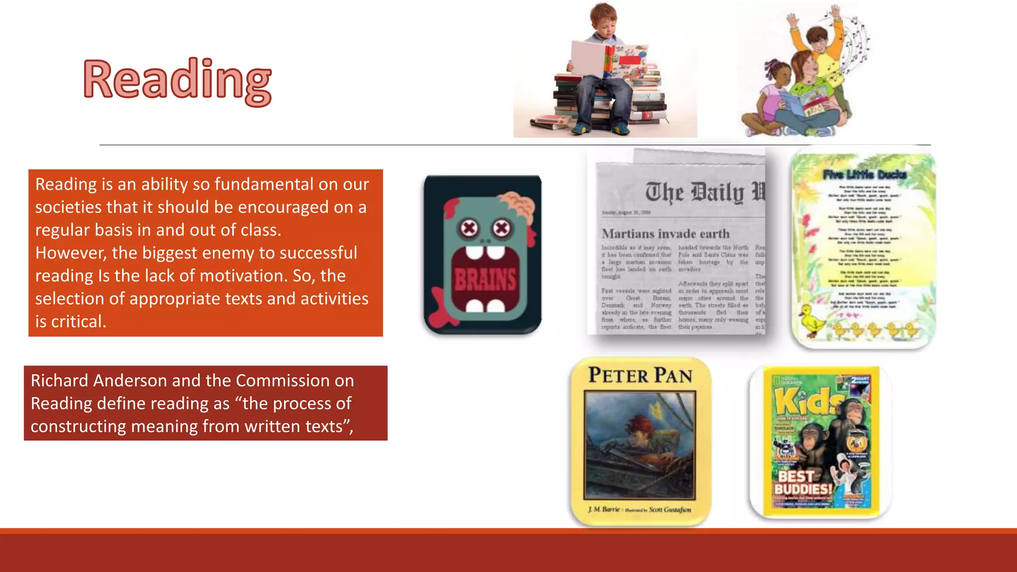 Reading is an ability so fundamental on our
societies that it should be encouraged on a
regular basis in and out of class.
However, the biggest enemy to successful
reading Is the lack of motivation. So, the
selection of appropriate texts and activities
is critical.
Richard Anderson and the Commission on
Reading define reading as “the process of
constructing meaning from written texts”,

 