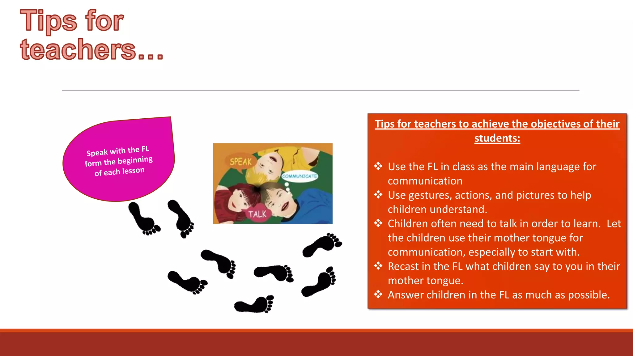 Tips for teachers to achieve the objectives of their
students:
 Use the FL in class as the main language for
communication
 Use gestures, actions, and pictures to help
children understand.
 Children often need to talk in order to learn. Let
the children use their mother tongue for
communication, especially to start with.
 Recast in the FL what children say to you in their
mother tongue.
 Answer children in the FL as much as possible.

 