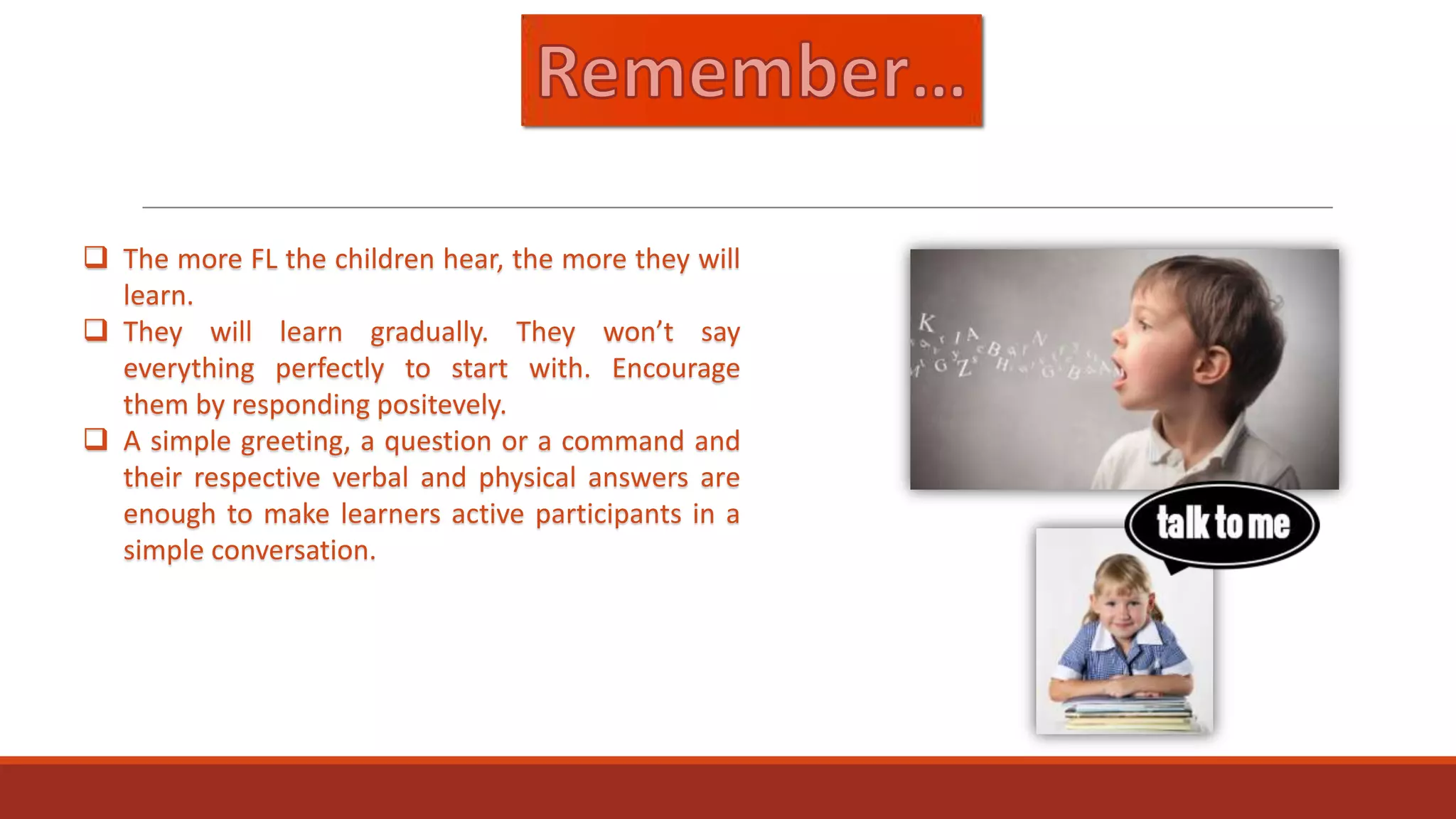  The more FL the children hear, the more they will
learn.
 They will learn gradually. They won’t say
everything perfectly to start with. Encourage
them by responding positevely.
 A simple greeting, a question or a command and
their respective verbal and physical answers are
enough to make learners active participants in a
simple conversation.

 