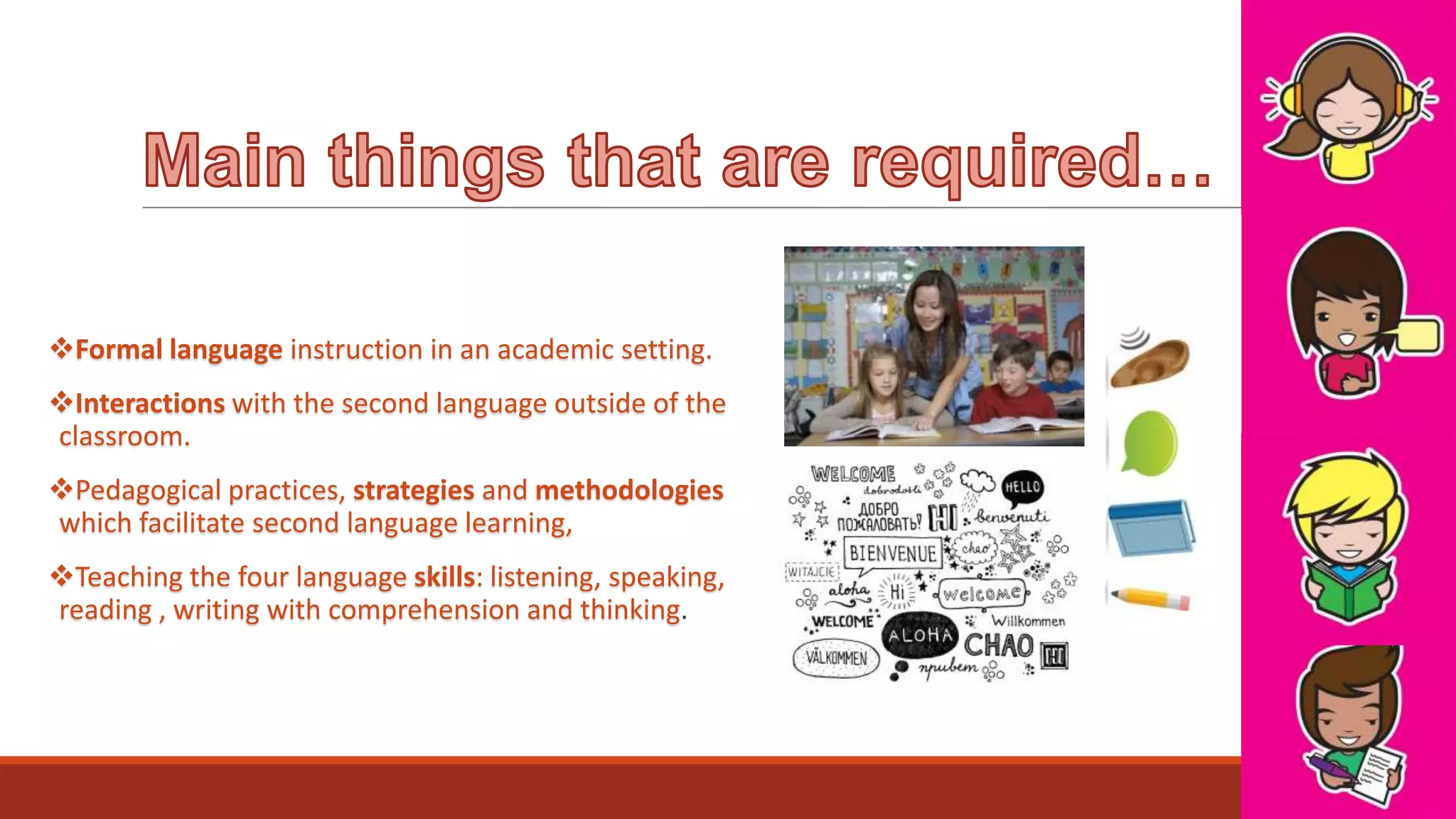 Formal language instruction in an academic setting.

Interactions with the second language outside of the
classroom.
Pedagogical practices, strategies and methodologies
which facilitate second language learning,

Teaching the four language skills: listening, speaking,
reading , writing with comprehension and thinking.

 