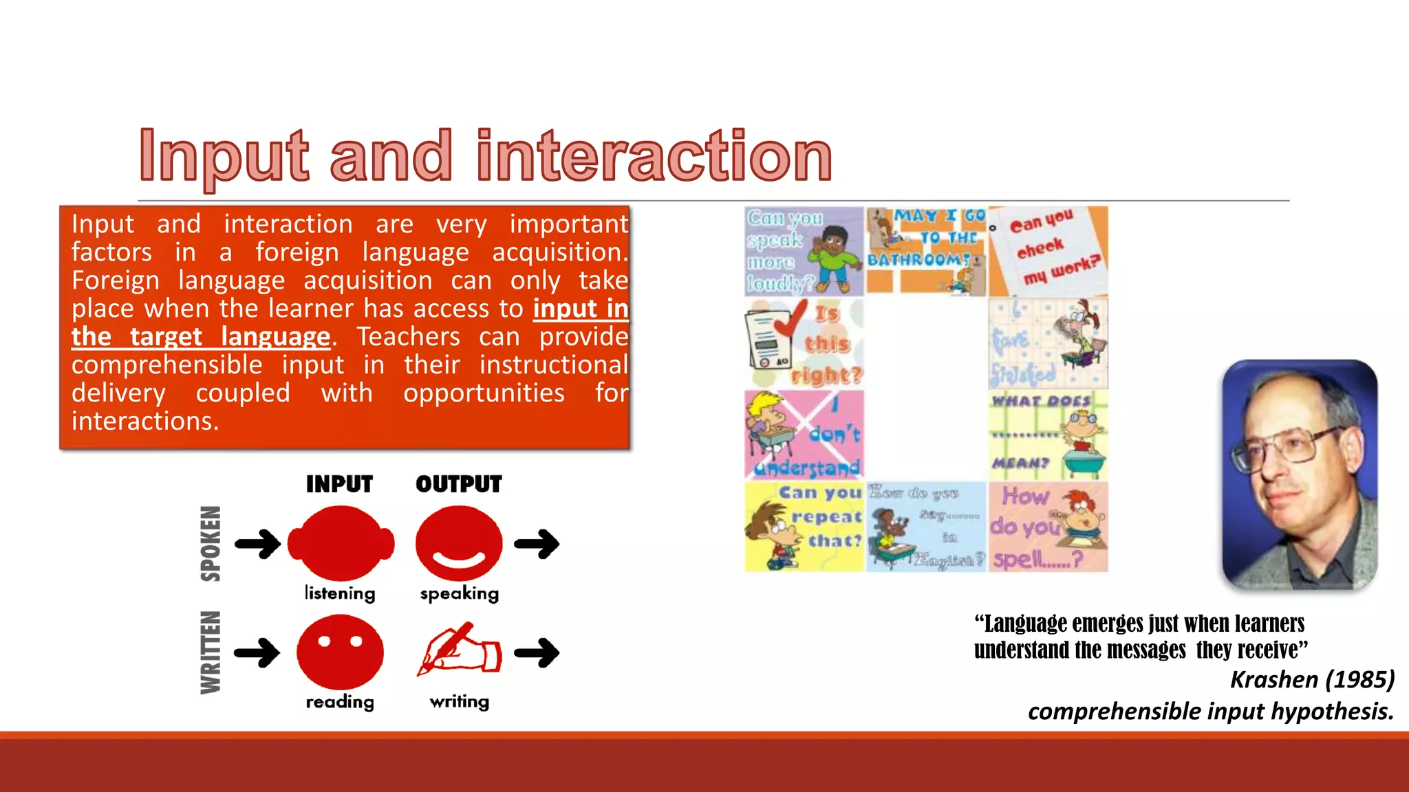 Input and interaction are very important
factors in a foreign language acquisition.
Foreign language acquisition can only take
place when the learner has access to input in
the target language. Teachers can provide
comprehensible input in their instructional
delivery coupled with opportunities for
interactions.

“Language emerges just when learners
understand the messages they receive”

Krashen (1985)
comprehensible input hypothesis.

 