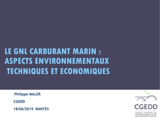 http://www.cgedd.developpement-durable.gouv.fr
LE GNL CARBURANT MARIN :
ASPECTS ENVIRONNEMENTAUX 
TECHNIQUES ET ECONOMIQUES
Philippe MALER
CGEDD
18/06/2015 NANTES
 