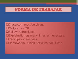 Classroom must be clean.
Cellphones Off.
Follow instructions.
Explaination as many times as necessary.
Participation in Class.
Homeworks / Class Activities Well Done.
 