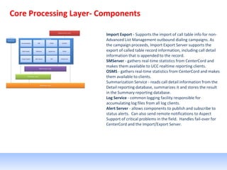 Core Processing Layer- Components
Import Export - Supports the import of call table info for non-
Advanced List Management outbound dialing campaigns. As
the campaign proceeds, Import Export Server supports the
export of called table record information, including call detail
information that is appended to the record.
SMServer - gathers real-time statistics from CenterCord and
makes them available to UCC realtime reporting clients.
OSMS - gathers real-time statistics from CenterCord and makes
them available to clients.
Summarization Service - reads call detail information from the
Detail reporting database, summarizes it and stores the result
in the Summary reporting database.
Log Service - common logging facility responsible for
accumulating log files from all log clients.
Alert Server - allows components to publish and subscribe to
status alerts. Can also send remote notifications to Aspect
Support of critical problems in the field. Handles fail-over for
CenterCord and the Import/Export Server.
 