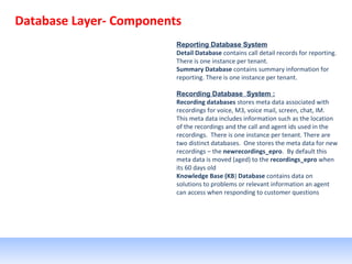 Database Layer- Components
Reporting Database System
Detail Database contains call detail records for reporting.
There is one instance per tenant.
Summary Database contains summary information for
reporting. There is one instance per tenant.
Recording Database System :
Recording databases stores meta data associated with
recordings for voice, M3, voice mail, screen, chat, IM.
This meta data includes information such as the location
of the recordings and the call and agent ids used in the
recordings. There is one instance per tenant. There are
two distinct databases. One stores the meta data for new
recordings – the newrecordings_epro. By default this
meta data is moved (aged) to the recordings_epro when
its 60 days old
Knowledge Base (KB) Database contains data on
solutions to problems or relevant information an agent
can access when responding to customer questions
 