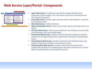 Web Service Layer/Portal- Components
• Agent Web Service- Provides the main API for all agent desktop. Send
commands as Dial, Hangup to CC. Also talk to chat server and send text and
URL receives from agent.
• Event Web Service- Handles agent real time event as Idle, Wrap etc. and send
to presentation layer.
• Alert Web Service- Publish UIP alerts.
• Agent Scoring Web-Service- allows users to score agent recordings and to view
scores.
• Host Con Web Service- Used to access data from non UIP data sources for M3,
Lyricall Designer and custom agent pages.
• Provisioning Web Service- provides access to backend configuration data for
UD Director, the Agent Web Service, and the User Interface for Import/Export
Server.
• Import/Export Web Service- Handle on-demand and scheduled imports and
exports of outbound call tables and exclusion records.
• Numbering Plan Web-Service- provides a web service front end to the
configuration database for numbering plan information (information on which
DNIS is associated with which CenterCord service) .
 
