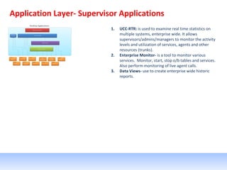 Application Layer- Supervisor Applications
1. UCC-RTR: is used to examine real time statistics on
multiple systems, enterprise wide. It allows
supervisors/admins/managers to monitor the activity
levels and utilization of services, agents and other
resources (trunks).
2. Enterprise Monitor- is a tool to monitor various
services. Monitor, start, stop o/b tables and services.
Also perform monitoring of live agent calls.
3. Data Views- use to create enterprise wide historic
reports.
 