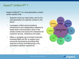 Aspect® Unified IP® 7

   Aspect Unified IP 7 is a next generation contact
    center solution that:
      Supports what you need today, and for the
       next generation of customer contact in the
       future.
      Leverages unified communications
       infrastructure and collaboration software to
       break down communication silos in the
       contact center and across the enterprise for
       customer service, collections and sales.
      Offers a complete set of contact channels,
       including SMS and IM, to support your
       consumer demands by providing their
       channel of choice and delivering a rich,
       consistent customer experience.




                                   ©2011 Aspect Software, Inc. All rights reserved.
 