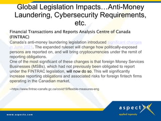 Global Legislation Impacts…Anti-Money
Laundering, Cybersecurity Requirements,
etc.
Financial Transactions and Reports Analysis Centre of Canada
(FINTRAC)
Canada’s anti-money laundering legislation introduced significant changes
in June 2021. The expanded ruleset will change how politically-exposed
persons are reported on, and will bring cryptocurrencies under the remit of
reporting obligations.
One of the most significant of these changes is that foreign Money Services
Businesses (MSBs), which had not previously been obligated to report
under the FINTRAC legislation, will now do so. This will significantly
increase reporting obligations and associated risks for foreign fintech firms
operating in the Canadian market.
--https://www.fintrac-canafe.gc.ca/covid19/flexible-measures-eng
 