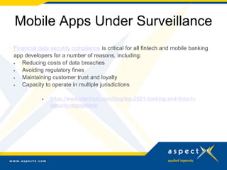 Mobile Apps Under Surveillance
Financial data security compliance is critical for all fintech and mobile banking
app developers for a number of reasons, including:
 Reducing costs of data breaches
 Avoiding regulatory fines
 Maintaining customer trust and loyalty
 Capacity to operate in multiple jurisdictions
 https://www.intertrust.com/blog/top-2021-banking-and-fintech-
security-regulations/
 