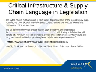 Critical Infrastructure & Supply
Chain Language in Legislation
The Cyber Incident Notification Act of 2021 places its primary focus on the federal supply chain.
However, the CINA expands this coverage to “covered entities” that includes owners and
operators of critical infrastructure.
The full definition of covered entities has not been drafted yet, and the bill tasks
the Cybersecurity & Infrastructure Security Agency (CISA) with drafting a definition that will
include “at a minimum, Federal contractors, owners or operators of critical infrastructure, and
nongovernmental entities that provide cybersecurity incident response services.”
--https://www.agileit.com/news/cyber-incident-notification-act/
--Led by Mark Warner, Senate Intelligence Chair, Marco Rubio, and Susan Collins
 