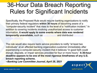 36-Hour Data Breach Reporting
Rules for Significant Incidents
Specifically, the Proposed Rule would require banking organizations to notify
their primary federal regulators within 36 hours of becoming aware of a
“computer-security incident” that rises to the level of a “notification incident.” In
addition to covering incidents involving unauthorized access to customer
information, it would apply to some events where data was rendered
temporarily unavailable, such as ransomware and distributed denial-of-
service attacks.
The rule would also require bank service providers to notify “at least two
individuals” at an affected banking organization-customer immediately after
experiencing a computer-security incident that it believes “in good faith could
disrupt, degrade, or impair services provided for four or more hours.” A 36-hour
deadline appears to be one of the most rigorous timeframes of any U.S.
breach reporting scheme.
--Banking Law Committee Journal, April 28, 2021
 
