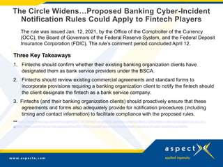 The Circle Widens…Proposed Banking Cyber-Incident
Notification Rules Could Apply to Fintech Players
The rule was issued Jan. 12, 2021, by the Office of the Comptroller of the Currency
(OCC), the Board of Governors of the Federal Reserve System, and the Federal Deposit
Insurance Corporation (FDIC). The rule’s comment period concluded April 12.
Three Key Takeaways
1. Fintechs should confirm whether their existing banking organization clients have
designated them as bank service providers under the BSCA.
2. Fintechs should review existing commercial agreements and standard forms to
incorporate provisions requiring a banking organization client to notify the fintech should
the client designate the fintech as a bank service company.
3. Fintechs (and their banking organization clients) should proactively ensure that these
agreements and forms also adequately provide for notification procedures (including
timing and contact information) to facilitate compliance with the proposed rules.
--https://www.jonesday.com/en/insights/2021/01/fintech-proposed-banking-cyberincident-notification-rules-could-apply-to-you-too
--https://www.reedsmith.com/en/perspectives/2021/04/proposed-rule-would-require-faster-reporting-of-cyber-incidents-by-banks
 
