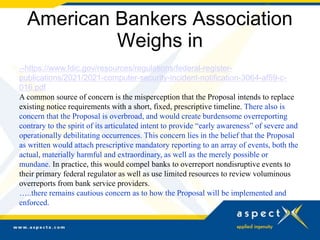 American Bankers Association
Weighs in
--https://www.fdic.gov/resources/regulations/federal-register-
publications/2021/2021-computer-security-incident-notification-3064-af59-c-
016.pdf
A common source of concern is the misperception that the Proposal intends to replace
existing notice requirements with a short, fixed, prescriptive timeline. There also is
concern that the Proposal is overbroad, and would create burdensome overreporting
contrary to the spirit of its articulated intent to provide “early awareness” of severe and
operationally debilitating occurrences. This concern lies in the belief that the Proposal
as written would attach prescriptive mandatory reporting to an array of events, both the
actual, materially harmful and extraordinary, as well as the merely possible or
mundane. In practice, this would compel banks to overreport nondisruptive events to
their primary federal regulator as well as use limited resources to review voluminous
overreports from bank service providers.
…..there remains cautious concern as to how the Proposal will be implemented and
enforced.
--
 