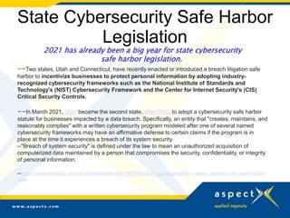 State Cybersecurity Safe Harbor
Legislation
2021 has already been a big year for state cybersecurity
safe harbor legislation.
--Two states, Utah and Connecticut, have recently enacted or introduced a breach litigation safe
harbor to incentivize businesses to protect personal information by adopting industry-
recognized cybersecurity frameworks such as the National Institute of Standards and
Technology's (NIST) Cybersecurity Framework and the Center for Internet Security's (CIS)
Critical Security Controls.
--In March 2021, Utah became the second state, after Ohio, to adopt a cybersecurity safe harbor
statute for businesses impacted by a data breach. Specifically, an entity that "creates, maintains, and
reasonably complies" with a written cybersecurity program modeled after one of several named
cybersecurity frameworks may have an affirmative defense to certain claims if the program is in
place at the time it experiences a breach of its system security.
--"Breach of system security" is defined under the law to mean an unauthorized acquisition of
computerized data maintained by a person that compromises the security, confidentiality, or integrity
of personal information.
--https://www.mondaq.com/unitedstates/security/1067364/2021-developments-in-state-cybersecurity-safe-harbor-
laws
 