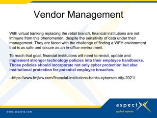 Vendor Management
With virtual banking replacing the retail branch, financial institutions are not
immune from this phenomenon, despite the sensitivity of data under their
management. They are faced with the challenge of finding a WFH environment
that is as safe and secure as an in-office environment.
To reach that goal, financial institutions will need to revisit, update and
implement stronger technology policies into their employee handbooks.
Those policies should incorporate not only cyber protection but also
institutional protection for potential employee breaches.
--https://www.fmjlaw.com/financial-institutions-banks-cybersecurity-2021/
 