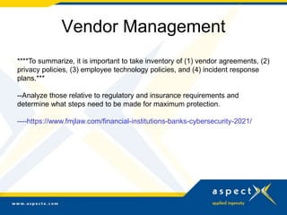 Vendor Management
****To summarize, it is important to take inventory of (1) vendor agreements, (2)
privacy policies, (3) employee technology policies, and (4) incident response
plans.***
--Analyze those relative to regulatory and insurance requirements and
determine what steps need to be made for maximum protection.
----https://www.fmjlaw.com/financial-institutions-banks-cybersecurity-2021/
 