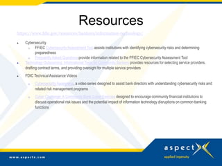 Resources
https://www.fdic.gov/resources/bankers/information-technology/
 Cybersecurity
o FFIEC Cybersecurity Assessment Tool assists institutions with identifying cybersecurity risks and determining
preparedness
o FrequentlyAsked Questions provide information related to the FFIEC CybersecurityAssessment Tool
 Technology Outsourcing: Informational Tools for Community Bankers provides resources for selecting service providers,
drafting contract terms, and providing oversight for multiple service providers
 FDIC Technical Assistance Videos
o CybersecurityAwareness, a video series designed to assist bank directors with understanding cybersecurity risks and
related risk management programs
o Cyber Challenge: A Community Bank Cyber Exercise designed to encourage community financial institutions to
discuss operational risk issues and the potential impact of information technology disruptions on common banking
functions
 