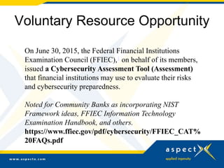 Voluntary Resource Opportunity
On June 30, 2015, the Federal Financial Institutions
Examination Council (FFIEC),1 on behalf of its members,
issued a Cybersecurity Assessment Tool (Assessment)
that financial institutions may use to evaluate their risks
and cybersecurity preparedness.
Noted for Community Banks as incorporating NIST
Framework ideas, FFIEC Information Technology
Examination Handbook, and others.
https://www.ffiec.gov/pdf/cybersecurity/FFIEC_CAT%
20FAQs.pdf
 