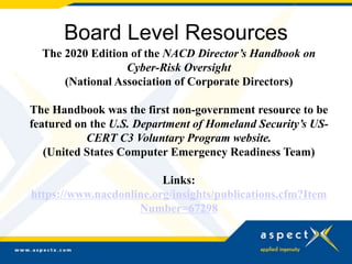 Board Level Resources
The 2020 Edition of the NACD Director’s Handbook on
Cyber-Risk Oversight
(National Association of Corporate Directors)
The Handbook was the first non-government resource to be
featured on the U.S. Department of Homeland Security’s US-
CERT C3 Voluntary Program website.
(United States Computer Emergency Readiness Team)
Links:
https://www.nacdonline.org/insights/publications.cfm?Item
Number=67298
 