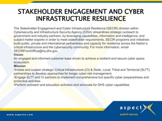 STAKEHOLDER ENGAGEMENT AND CYBER
INFRASTRUCTURE RESILIENCE
The Stakeholder Engagement and Cyber Infrastructure Resilience (SECIR) division within
Cybersecurity and Infrastructure Security Agency (CISA) streamlines strategic outreach to
government and industry partners, by leveraging capabilities, information and intelligence, and
subject matter experts in order to meet stakeholder requirements. SECIR programs and initiatives
build public, private and international partnerships and capacity for resilience across the Nation’s
critical infrastructure and the cybersecurity community. For more information, email
SECIRFrontOffice@hq.dhs.gov.
Vision
An engaged and informed customer base driven to achieve a resilient and secure cyber space
ecosystem.
Mission
•Initiate and sustain strategic Critical Infrastructure (CI) & State, Local, Tribal and Territorial (SLTT)
partnerships to develop approaches for longer cyber risk management.
•Engage SLTT and CI partners to implement comprehensive but specific cyber preparedness and
protective activities
•Perform outreach and education activities and advocate for DHS cyber capabilities
 