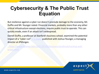 Cybersecurity & The Public Trust
Equation
But resilience against a cyber run doesn’t preclude damage to the economy, Mr.
Duffie and Mr. Younger noted. Financial markets, probably more than any other
critical infrastructure except elections, require public trust to operate. This can
quickly erode, even if an attack isn’t widespread.
Darrell Duffie, a professor at Stanford’s business school, examined the potential
impact of a “cyber run” in a paper published with Joshua Younger, a managing
director at JPMorgan.
--https://www.nytimes.com/2021/07/03/business/dealbook/hacking-wall-
street.html
 
