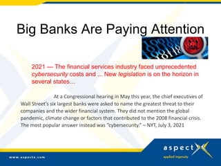 Big Banks Are Paying Attention
2021 — The financial services industry faced unprecedented
cybersecurity costs and ... New legislation is on the horizon in
several states…
At a Congressional hearing in May this year, the chief executives of
Wall Street’s six largest banks were asked to name the greatest threat to their
companies and the wider financial system. They did not mention the global
pandemic, climate change or factors that contributed to the 2008 financial crisis.
The most popular answer instead was “cybersecurity.” – NYT, July 3, 2021
 