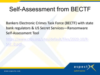 Self-Assessment from BECTF
Bankers Electronic Crimes Task Force (BECTF) with state
bank regulators & US Secret Services—Ransomware
Self-Assessment Tool
https://www.csbs.org/sites/default/files/2020-10/R-
SAT_0.pdf
 