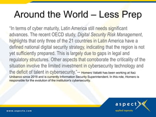 Around the World – Less Prep
“In terms of cyber maturity, Latin America still needs significant
advances. The recent OECD study, Digital Security Risk Management,
highlights that only three of the 21 countries in Latin America have a
defined national digital security strategy, indicating that the region is not
yet sufficiently prepared. This is largely due to gaps in legal and
regulatory structures. Other aspects that corroborate the criticality of the
situation involve the limited investment in cybersecurity technology and
the deficit of talent in cybersecurity.”-- Homero Valiatti has been working at Itaú
Unibanco since 2018 and is currently Information Security Superintendent. In this role, Homero is
responsible for the evolution of the institution's cybersecurity.
 